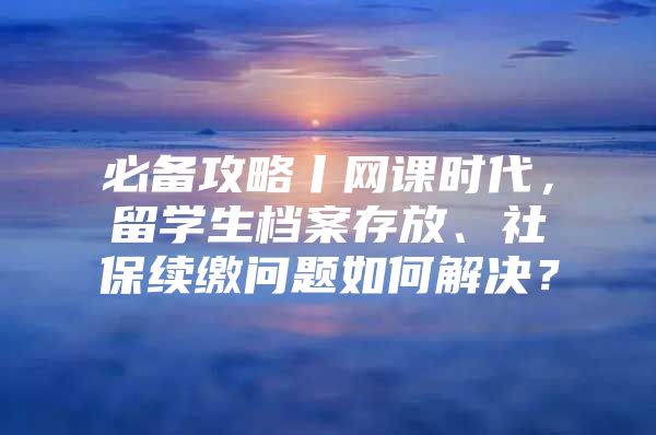 必備攻略丨網(wǎng)課時(shí)代，留學(xué)生檔案存放、社保續(xù)繳問題如何解決？