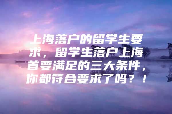 上海落戶的留學(xué)生要求，留學(xué)生落戶上海首要滿足的三大條件，你都符合要求了嗎？！