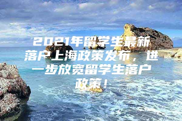 2021年留學(xué)生最新落戶(hù)上海政策發(fā)布，進(jìn)一步放寬留學(xué)生落戶(hù)政策！