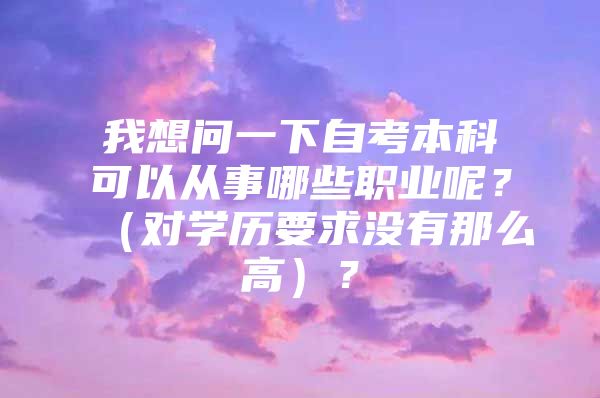 我想問一下自考本科可以從事哪些職業(yè)呢？（對(duì)學(xué)歷要求沒有那么高）？