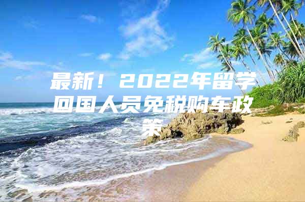 最新！2022年留學(xué)回國人員免稅購車政策