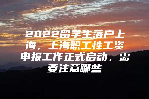 2022留學生落戶上海，上海職工性工資申報工作正式啟動，需要注意哪些