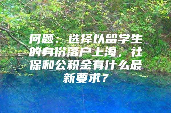 問(wèn)題：選擇以留學(xué)生的身份落戶上海，社保和公積金有什么最新要求？