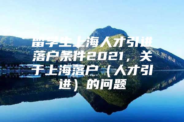 留學(xué)生上海人才引進(jìn)落戶條件2021，關(guān)于上海落戶（人才引進(jìn)）的問題