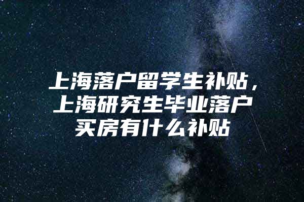 上海落戶留學生補貼，上海研究生畢業(yè)落戶買房有什么補貼