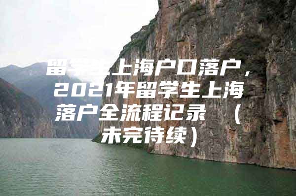 留學生上海戶口落戶，2021年留學生上海落戶全流程記錄 （未完待續(xù)）