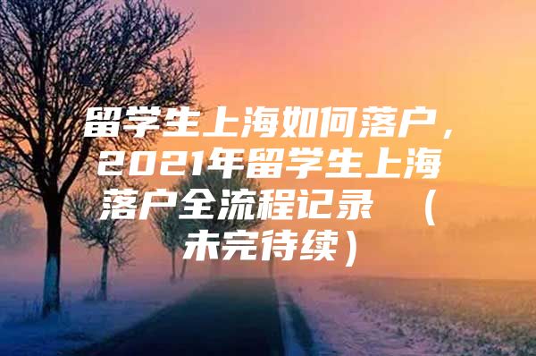 留學(xué)生上海如何落戶(hù)，2021年留學(xué)生上海落戶(hù)全流程記錄 （未完待續(xù)）