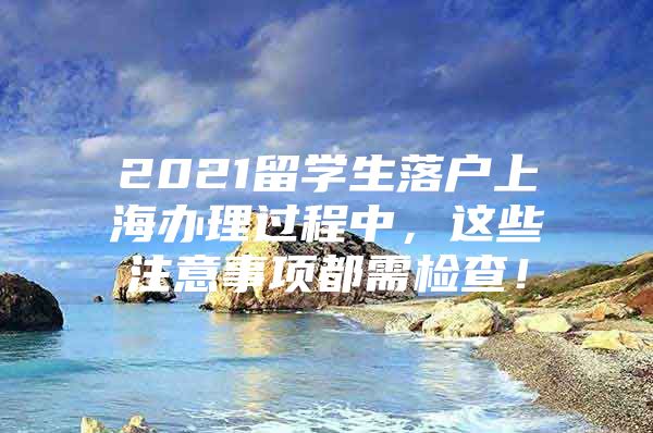 2021留學(xué)生落戶上海辦理過程中，這些注意事項(xiàng)都需檢查！