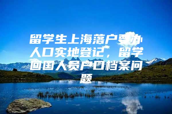 留學(xué)生上海落戶要辦人口實地登記，留學(xué)回國人員戶口檔案問題