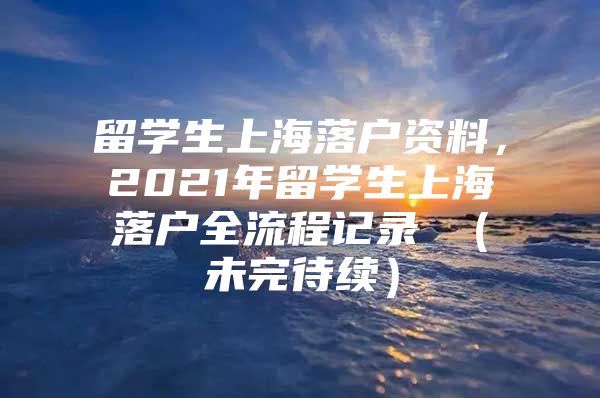 留學(xué)生上海落戶資料，2021年留學(xué)生上海落戶全流程記錄 （未完待續(xù)）