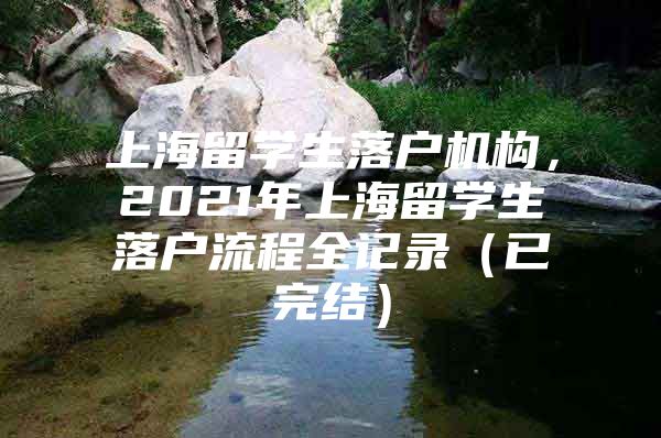 上海留學(xué)生落戶機(jī)構(gòu)，2021年上海留學(xué)生落戶流程全記錄（已完結(jié)）