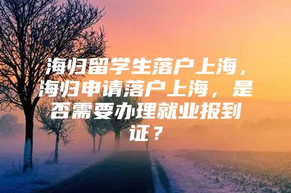 海歸留學(xué)生落戶上海，海歸申請落戶上海，是否需要辦理就業(yè)報到證？