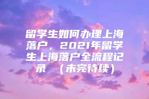 留學(xué)生如何辦理上海落戶，2021年留學(xué)生上海落戶全流程記錄 （未完待續(xù)）