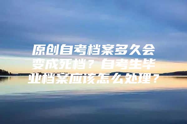 原創(chuàng)自考檔案多久會變成死檔？自考生畢業(yè)檔案應該怎么處理？