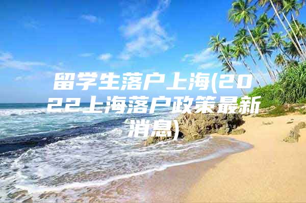 留學(xué)生落戶上海(2022上海落戶政策最新消息)