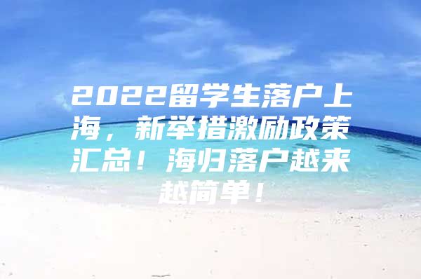 2022留學(xué)生落戶上海，新舉措激勵政策匯總！海歸落戶越來越簡單！