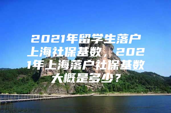 2021年留學(xué)生落戶上海社?；鶖?shù)，2021年上海落戶社?；鶖?shù)大概是多少？