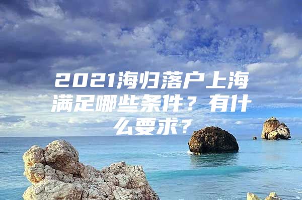 2021海歸落戶上海滿足哪些條件？有什么要求？