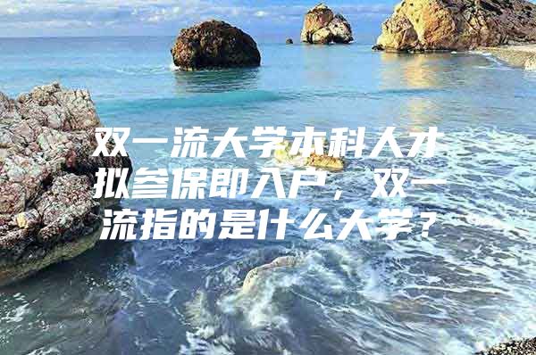 雙一流大學(xué)本科人才擬參保即入戶，雙一流指的是什么大學(xué)？