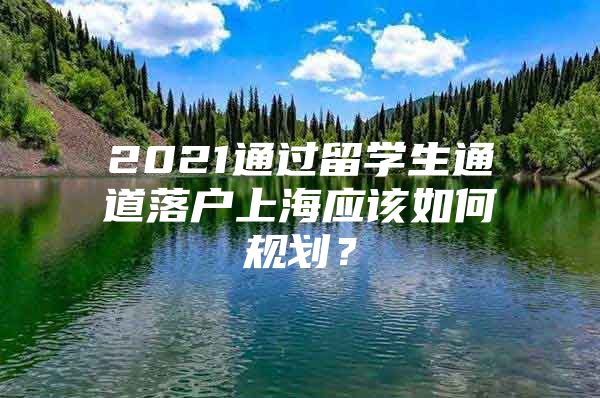 2021通過留學(xué)生通道落戶上海應(yīng)該如何規(guī)劃？