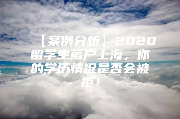 【案例分析】2020留學(xué)生落戶上海，你的學(xué)歷情況是否會被拒！