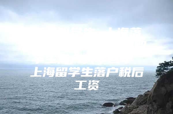 海歸留學(xué)生 上海落戶政策2015 上海留學(xué)生落戶大學(xué)名單 上海留學(xué)生落戶稅后工資