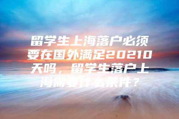 留學(xué)生上海落戶必須要在國外滿足20210天嗎，留學(xué)生落戶上海需要什么條件？