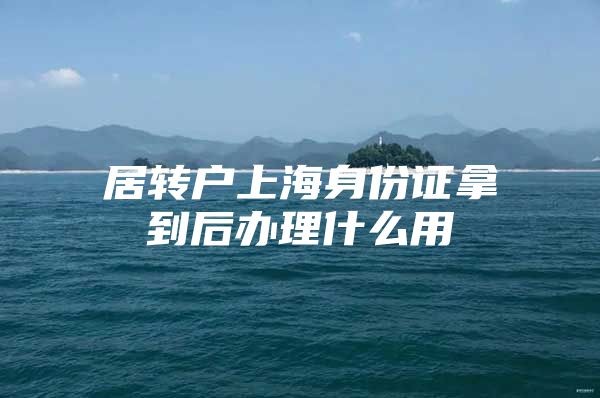 居轉戶上海身份證拿到后辦理什么用