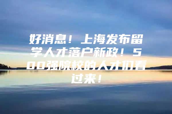 好消息！上海發(fā)布留學(xué)人才落戶新政！500強(qiáng)院校的人才們看過來！