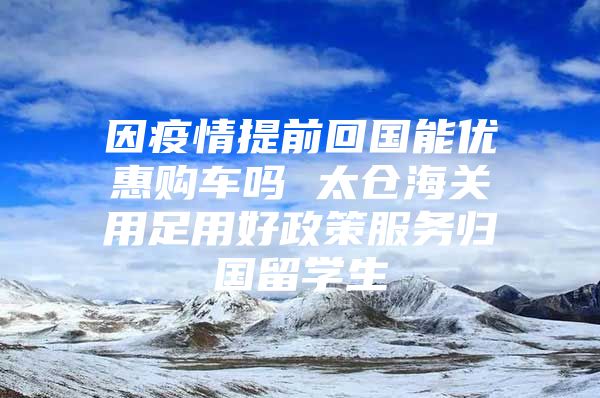 因疫情提前回國能優(yōu)惠購車嗎 太倉海關用足用好政策服務歸國留學生