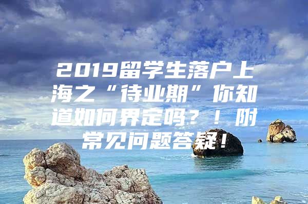 2019留學生落戶上海之“待業(yè)期”你知道如何界定嗎？！附常見問題答疑！