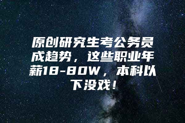 原創(chuàng)研究生考公務(wù)員成趨勢，這些職業(yè)年薪18-80W，本科以下沒戲！