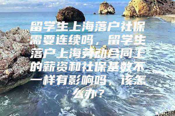 留學(xué)生上海落戶社保需要連續(xù)嗎，留學(xué)生落戶上海勞動(dòng)合同上的薪資和社?；鶖?shù)不一樣有影響嗎，該怎么辦？