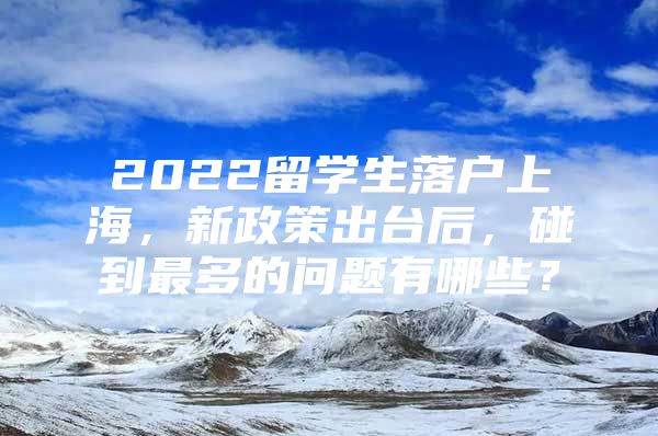 2022留學(xué)生落戶上海，新政策出臺(tái)后，碰到最多的問題有哪些？