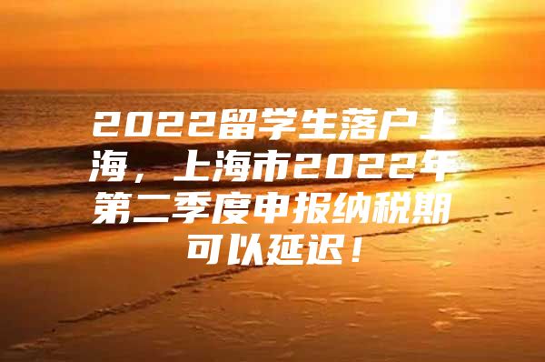 2022留學生落戶上海，上海市2022年第二季度申報納稅期可以延遲！