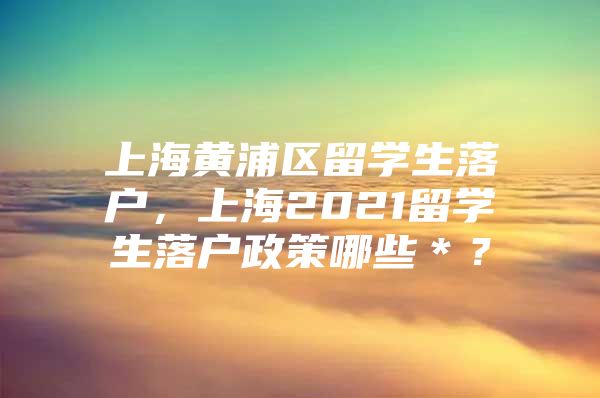 上海黃浦區(qū)留學(xué)生落戶，上海2021留學(xué)生落戶政策哪些＊？