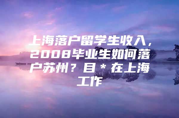 上海落戶留學(xué)生收入，2008畢業(yè)生如何落戶蘇州？目＊在上海工作