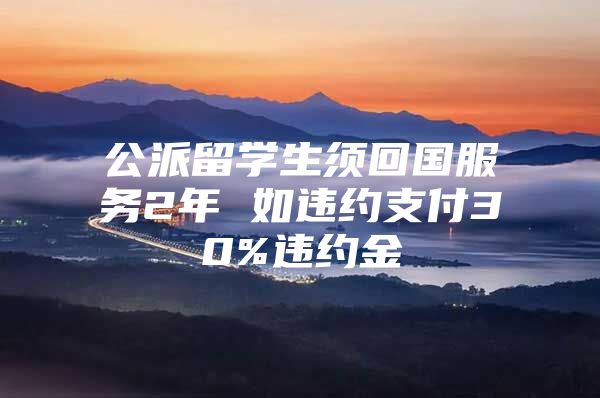 公派留學(xué)生須回國(guó)服務(wù)2年 如違約支付30%違約金