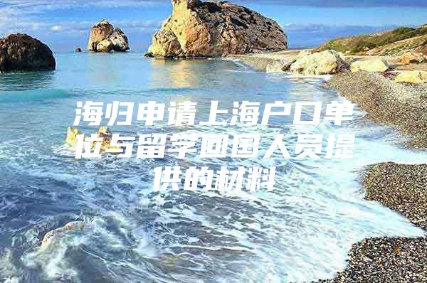 海歸申請(qǐng)上海戶口單位與留學(xué)回國(guó)人員提供的材料