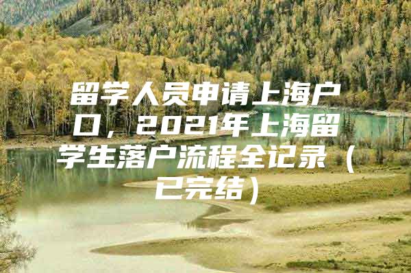 留學(xué)人員申請上海戶口，2021年上海留學(xué)生落戶流程全記錄（已完結(jié)）