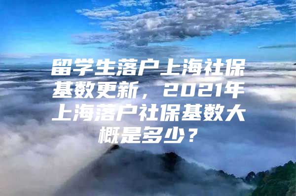 留學(xué)生落戶上海社?；鶖?shù)更新，2021年上海落戶社?；鶖?shù)大概是多少？