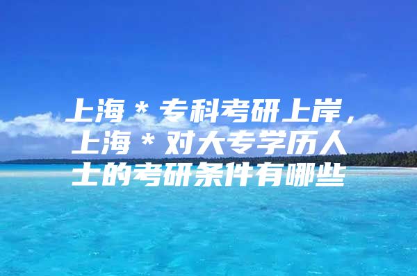 上海＊專科考研上岸，上海＊對(duì)大專學(xué)歷人士的考研條件有哪些