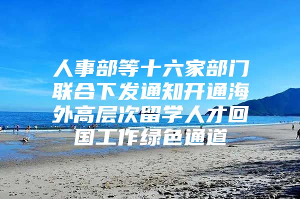 人事部等十六家部門聯(lián)合下發(fā)通知開通海外高層次留學(xué)人才回國工作綠色通道