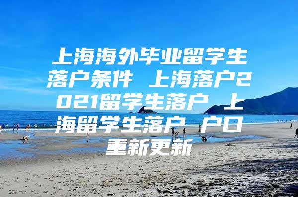 上海海外畢業(yè)留學(xué)生落戶條件 上海落戶2021留學(xué)生落戶 上海留學(xué)生落戶 戶口重新更新