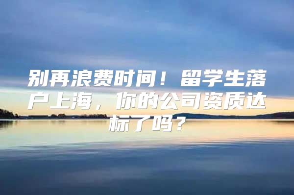 別再浪費時間！留學生落戶上海，你的公司資質(zhì)達標了嗎？