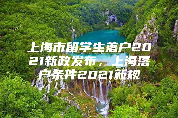 上海市留學(xué)生落戶2021新政發(fā)布，上海落戶條件2021新規(guī)