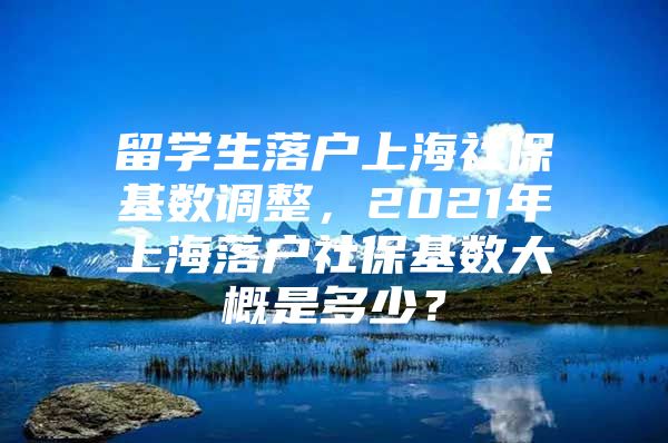 留學(xué)生落戶上海社?；鶖?shù)調(diào)整，2021年上海落戶社?；鶖?shù)大概是多少？