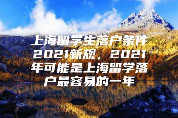 上海留學(xué)生落戶條件2021新規(guī)，2021年可能是上海留學(xué)落戶最容易的一年