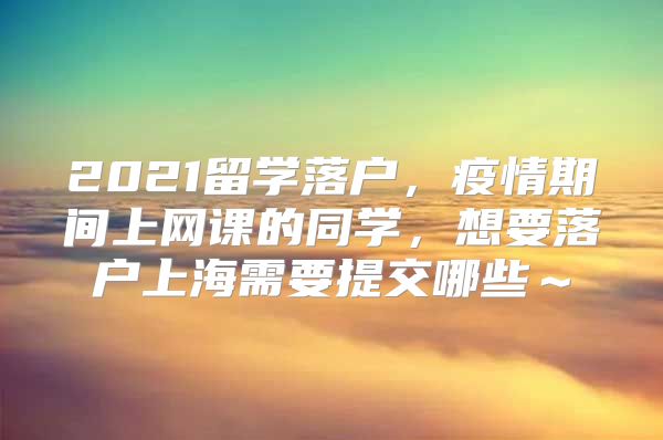 2021留學(xué)落戶(hù)，疫情期間上網(wǎng)課的同學(xué)，想要落戶(hù)上海需要提交哪些～