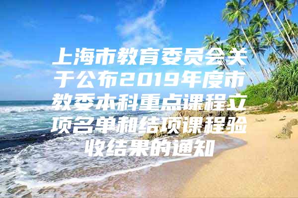 上海市教育委員會關于公布2019年度市教委本科重點課程立項名單和結項課程驗收結果的通知